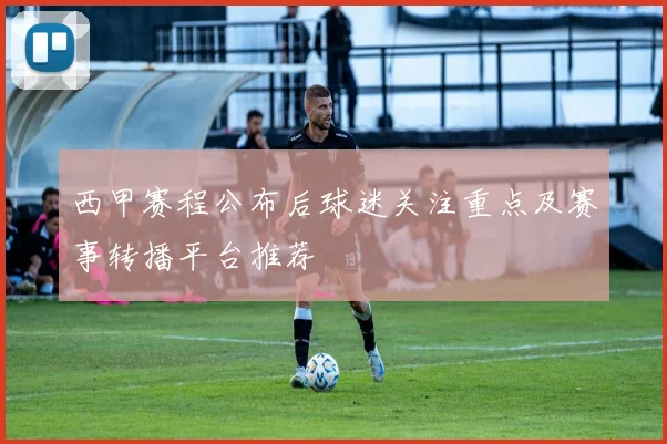 西甲赛程公布后球迷关注重点及赛事转播平台推荐