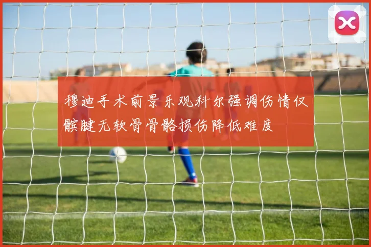 穆迪手术前景乐观科尔强调伤情仅髌腱无软骨骨骼损伤降低难度