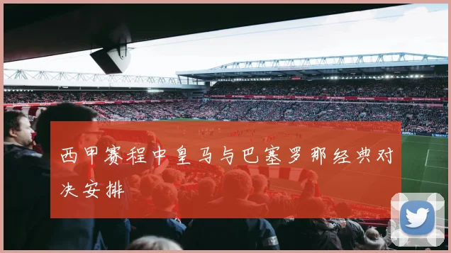 西甲赛程中皇马与巴塞罗那经典对决安排