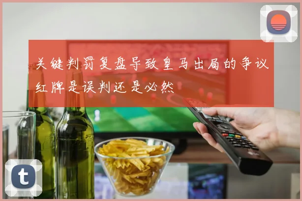 关键判罚复盘导致皇马出局的争议红牌是误判还是必然