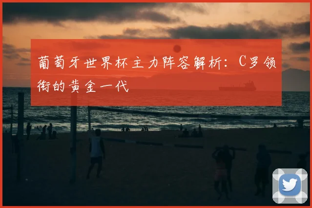 葡萄牙世界杯主力阵容解析：C罗领衔的黄金一代