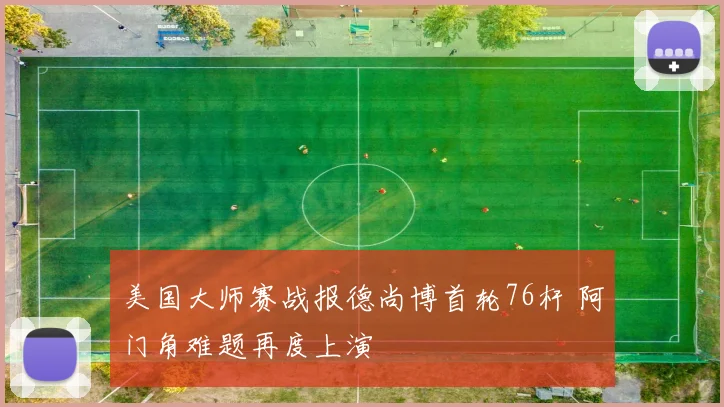 美国大师赛战报德尚博首轮76杆 阿门角难题再度上演